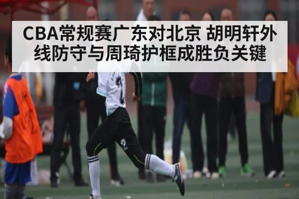 CBA常规赛广东对北京 胡明轩外线防守与周琦护框成胜负关键